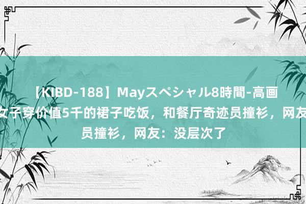 【KIBD-188】Mayスペシャル8時間-高画質-特別編 女子穿价值5千的裙子吃饭，和餐厅奇迹员撞衫，网友：没层次了