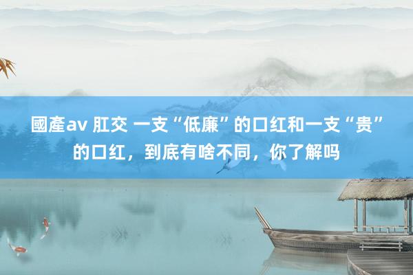 國產av 肛交 一支“低廉”的口红和一支“贵”的口红，到底有啥不同，你了解吗