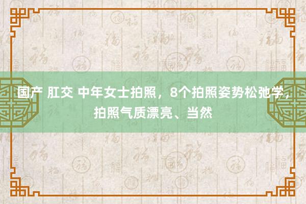 国产 肛交 中年女士拍照，8个拍照姿势松弛学，拍照气质漂亮、当然