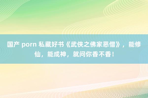 国产 porn 私藏好书《武侠之佛家恶僧》，能修仙，能成神，就问你香不香！