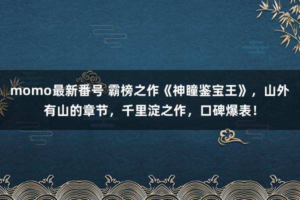 momo最新番号 霸榜之作《神瞳鉴宝王》，山外有山的章节，千里淀之作，口碑爆表！