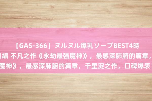 【GAS-366】ヌルヌル爆乳ソープBEST4時間 マットSEX騎乗位特別編 不凡之作《永劫最强魔神》，最感深肺腑的篇章，千里淀之作，口碑爆表！