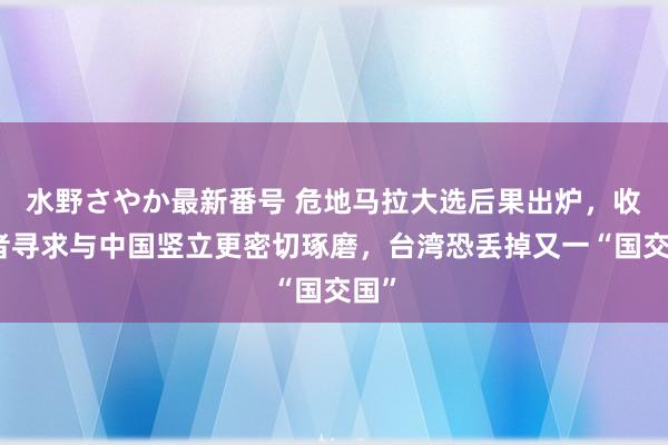 水野さやか最新番号 危地马拉大选后果出炉，收效者寻求与中国竖立更密切琢磨，台湾恐丢掉又一“国交国”