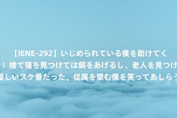 【IENE-292】いじめられている僕を助けてくれたのは まさかのスケ番！！捨て猫を見つけては餌をあげるし、老人を見つけては席を譲るうわさ通りの優しいスケ番だった。従属を望む僕を笑ってあしらうも、徐々にサディスティックな衝動が芽生え始めた高3の彼女</a>2013-07-18アイエナジー&$IE NERGY！117分钟 狂飙！这些赛说念龙头正迎来历史性机遇，机构发出热烈买入信号！|宏不雅看点