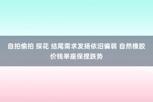 自拍偷拍 探花 结尾需求发扬依旧偏弱 自然橡胶价钱举座保捏跌势