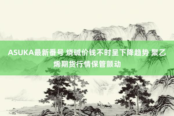 ASUKA最新番号 烧碱价钱不时呈下降趋势 聚乙烯期货行情保管颤动