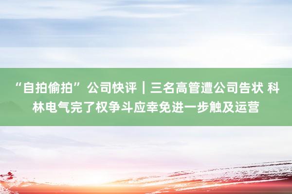 “自拍偷拍” 公司快评︱三名高管遭公司告状 科林电气完了权争斗应幸免进一步触及运营