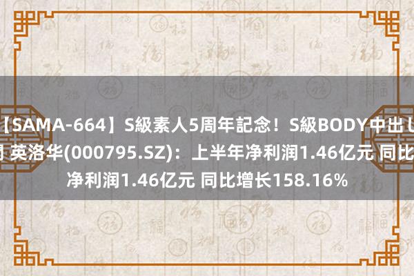 【SAMA-664】S級素人5周年記念！S級BODY中出しBEST30 8時間 英洛华(000795.SZ)：上半年净利润1.46亿元 同比增长158.16%