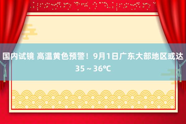 国内试镜 高温黄色预警！9月1日广东大部地区或达35～36℃