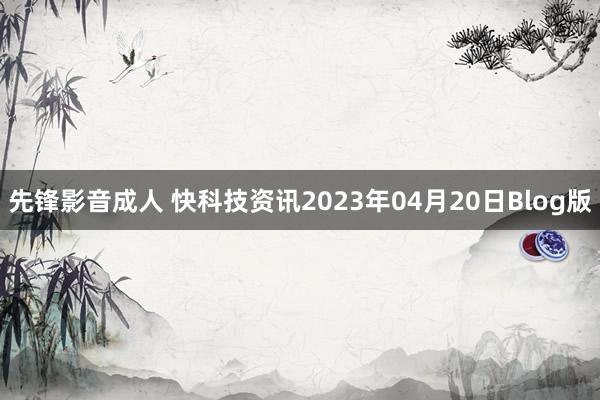 先锋影音成人 快科技资讯2023年04月20日Blog版