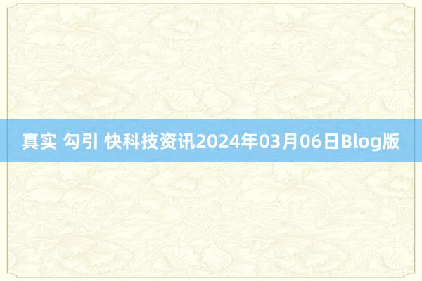 真实 勾引 快科技资讯2024年03月06日Blog版