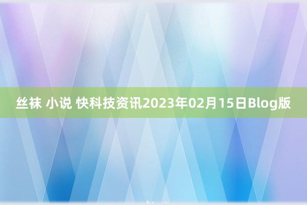 丝袜 小说 快科技资讯2023年02月15日Blog版