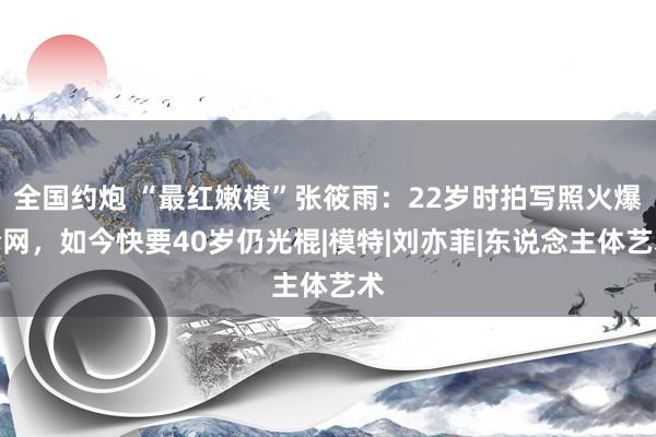 全国约炮 “最红嫩模”张筱雨：22岁时拍写照火爆全网，如今快要40岁仍光棍|模特|刘亦菲|东说念主体艺术