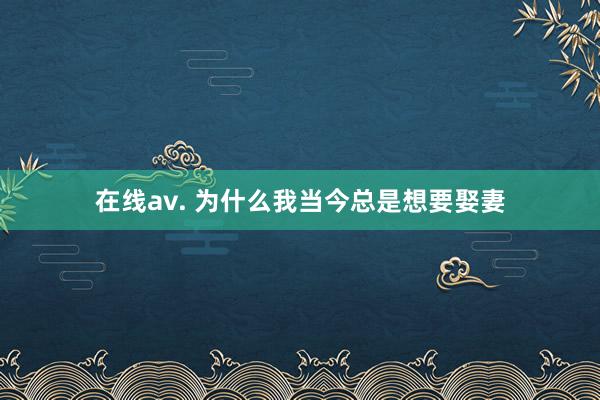 在线av. 为什么我当今总是想要娶妻