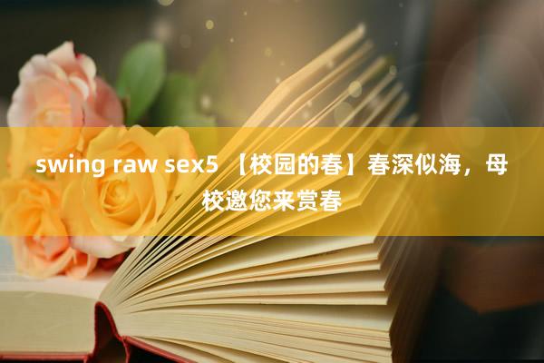 swing raw sex5 【校园的春】春深似海，母校邀您来赏春