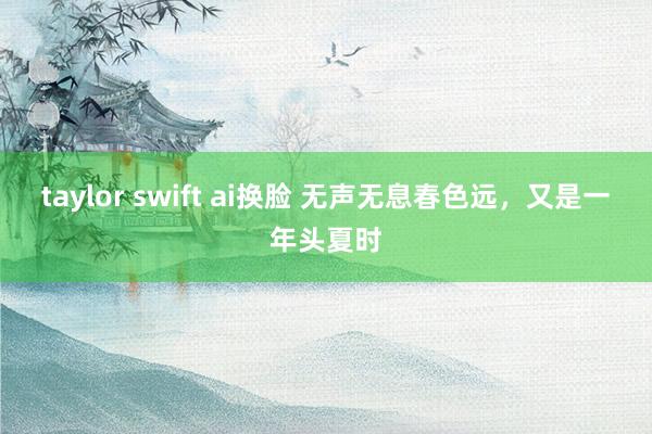 taylor swift ai换脸 无声无息春色远，又是一年头夏时