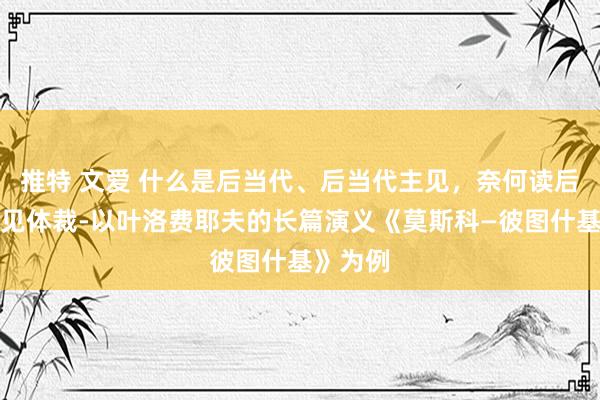 推特 文爱 什么是后当代、后当代主见，奈何读后当代主见体裁-以叶洛费耶夫的长篇演义《莫斯科—彼图什基》为例