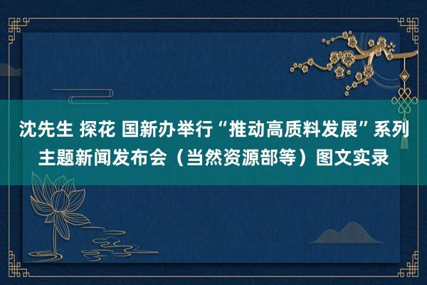 沈先生 探花 国新办举行“推动高质料发展”系列主题新闻发布会（当然资源部等）图文实录