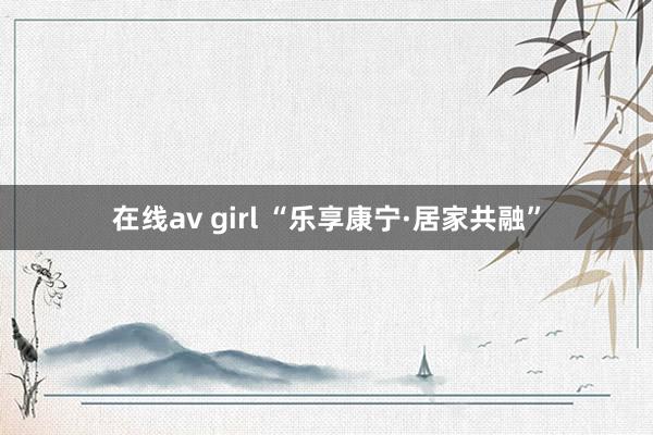 在线av girl “乐享康宁·居家共融”