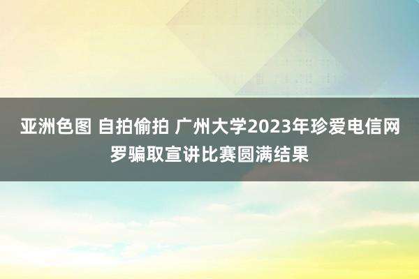 亚洲色图 自拍偷拍 广州大学2023年珍爱电信网罗骗取宣讲比赛圆满结果