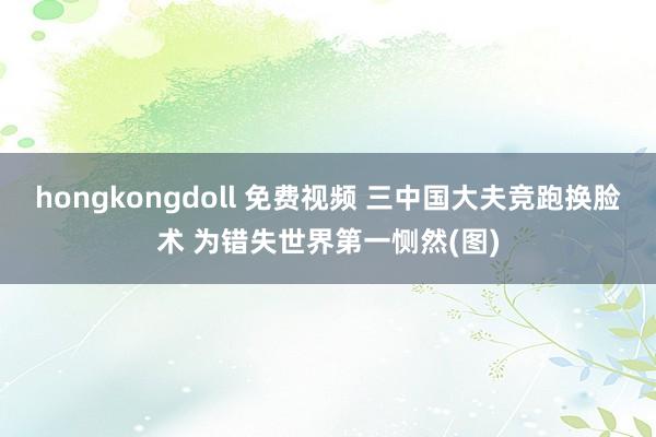 hongkongdoll 免费视频 三中国大夫竞跑换脸术 为错失世界第一恻然(图)