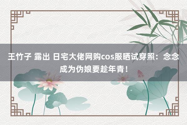 王竹子 露出 日宅大佬网购cos服晒试穿照：念念成为伪娘要趁年青！